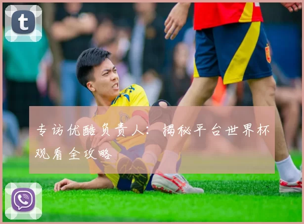 专访优酷负责人:揭秘平台世界杯观看全攻略