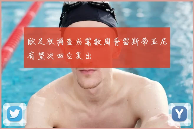 欧足联调查或需数周普雷斯蒂亚尼有望次回合复出