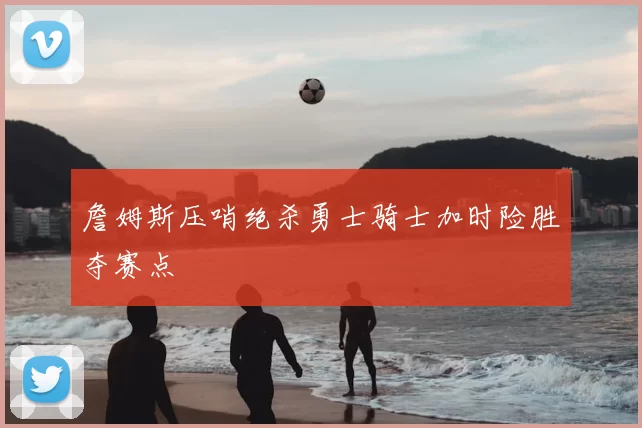 詹姆斯压哨绝杀勇士骑士加时险胜夺赛点