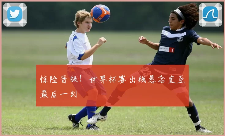 惊险晋级!世界杯赛出线悬念直至最后一刻