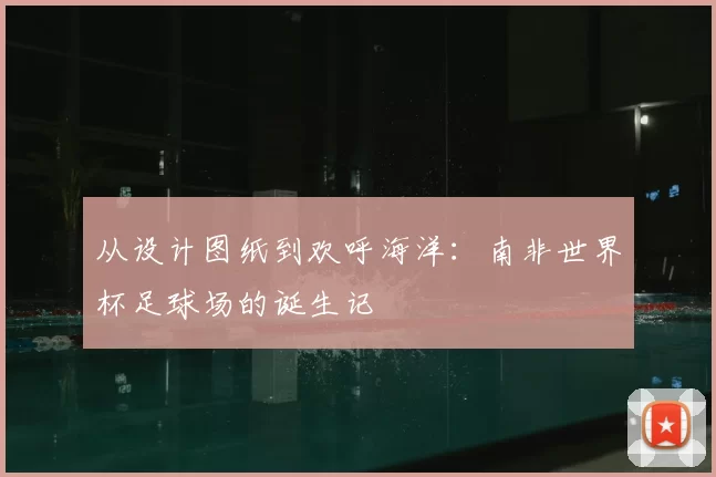 从设计图纸到欢呼海洋:南非世界杯足球场的诞生记