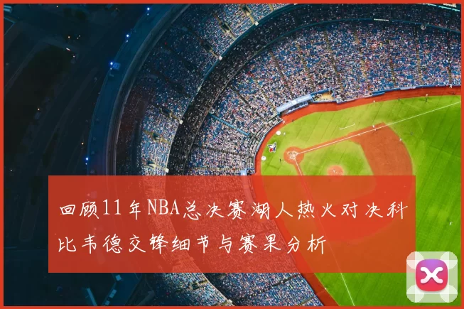回顾11年NBA总决赛湖人热火对决科比韦德交锋细节与赛果分析