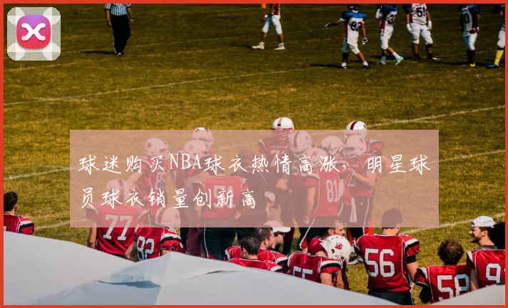 球迷购买NBA球衣热情高涨,明星球员球衣销量创新高
