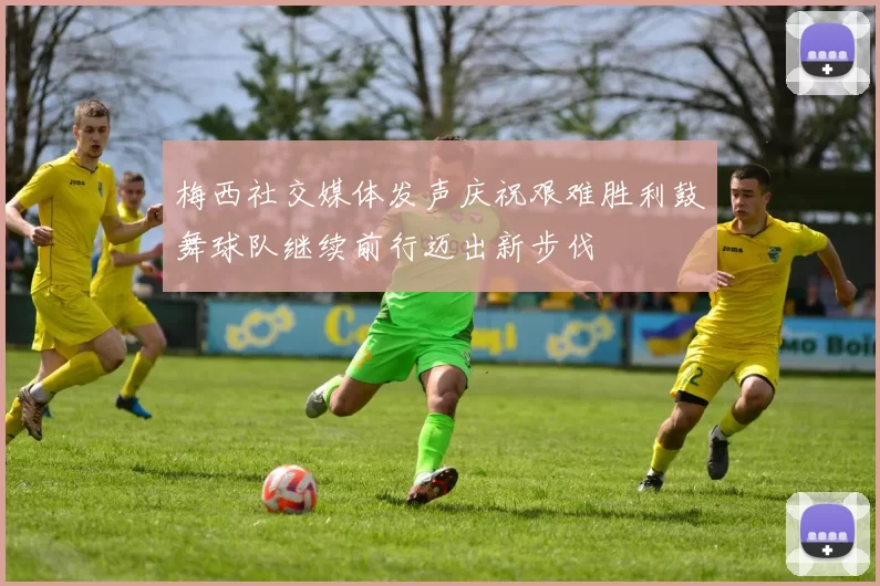 梅西社交媒体发声庆祝艰难胜利鼓舞球队继续前行迈出新步伐
