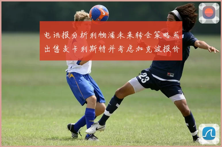 电讯报分析利物浦未来转会策略或出售麦卡利斯特并考虑加克波报价