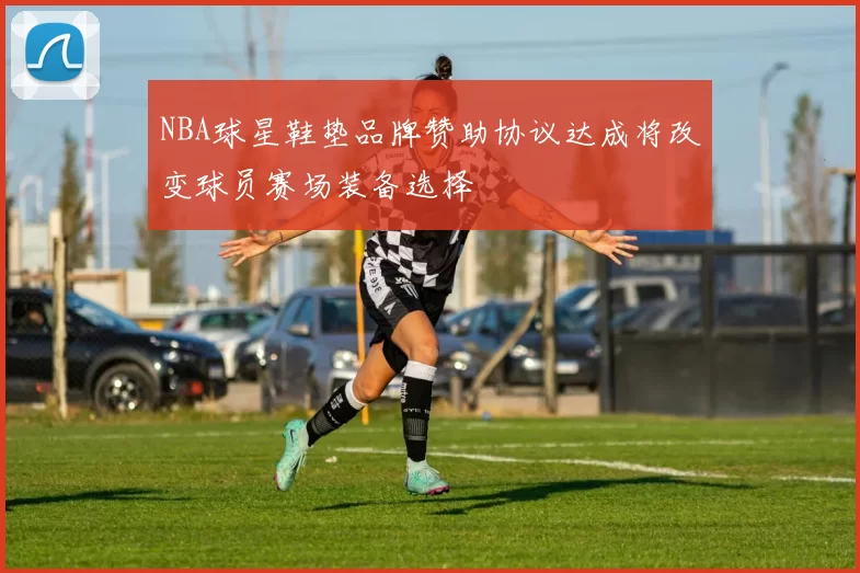 NBA球星鞋垫品牌赞助协议达成将改变球员赛场装备选择