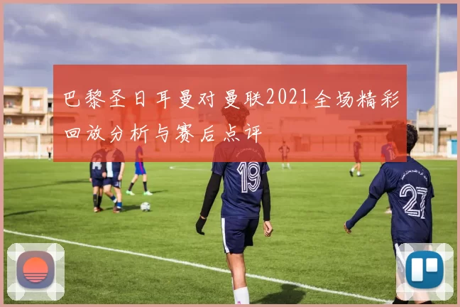 巴黎圣日耳曼对曼联2021全场精彩回放分析与赛后点评
