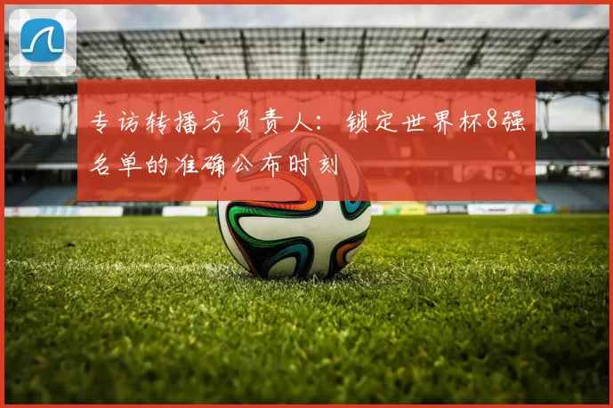 专访转播方负责人:锁定世界杯8强名单的准确公布时刻