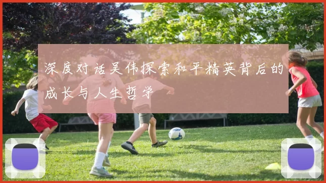 深度对话吴伟探索和平精英背后的成长与人生哲学
