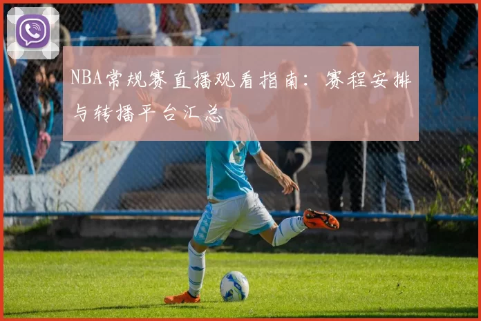 NBA常规赛直播观看指南:赛程安排与转播平台汇总