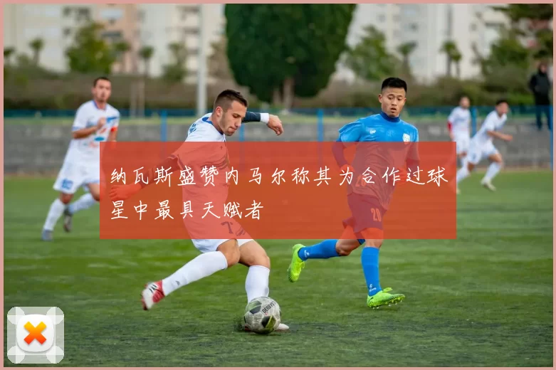 纳瓦斯盛赞内马尔称其为合作过球星中最具天赋者