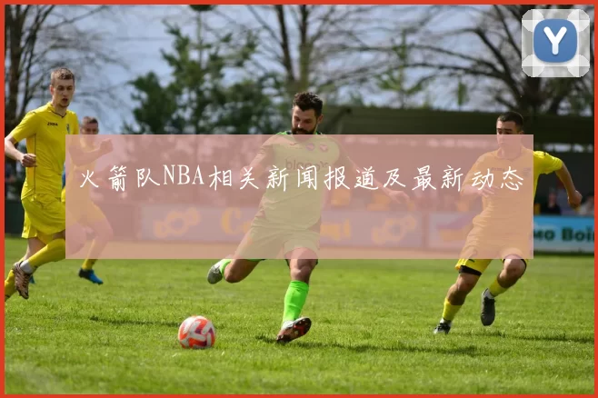 火箭队NBA相关新闻报道及最新动态