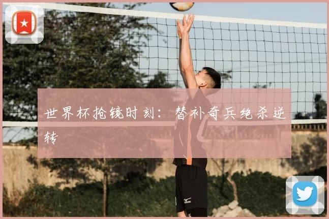 世界杯抢镜时刻：替补奇兵绝杀逆转