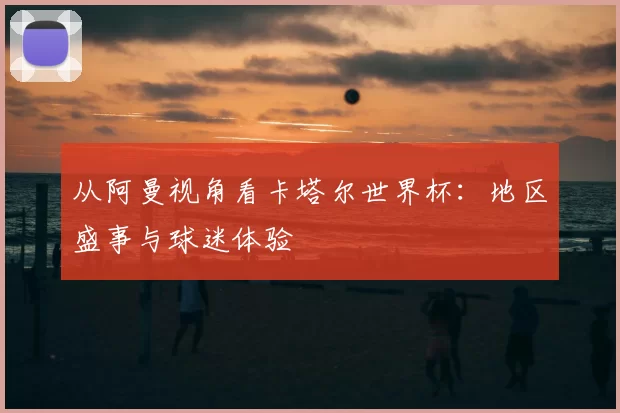从阿曼视角看卡塔尔世界杯:地区盛事与球迷体验