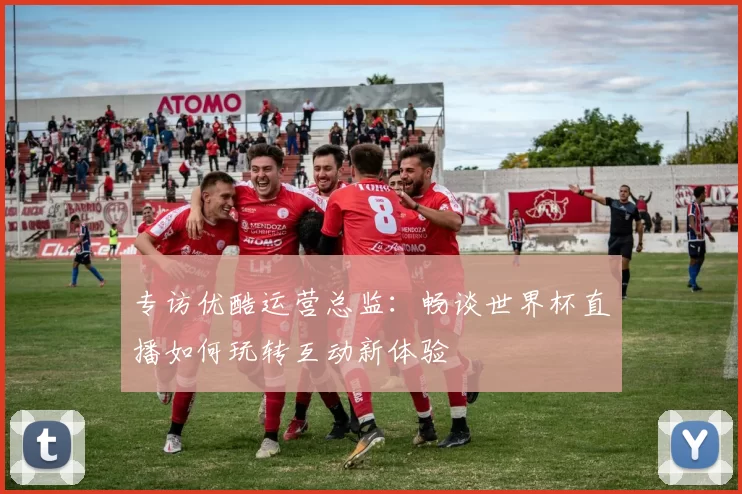 专访优酷运营总监:畅谈世界杯直播如何玩转互动新体验