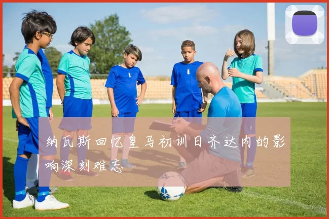 纳瓦斯回忆皇马初训日齐达内的影响深刻难忘