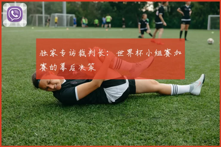 独家专访裁判长:世界杯小组赛加赛的幕后决策