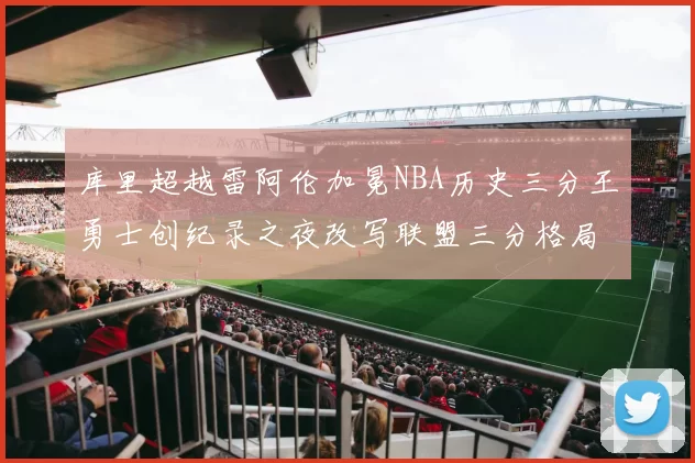 库里超越雷阿伦加冕NBA历史三分王勇士创纪录之夜改写联盟三分格局