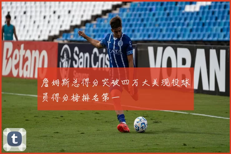 詹姆斯总得分突破四万大关现役球员得分榜排名第一