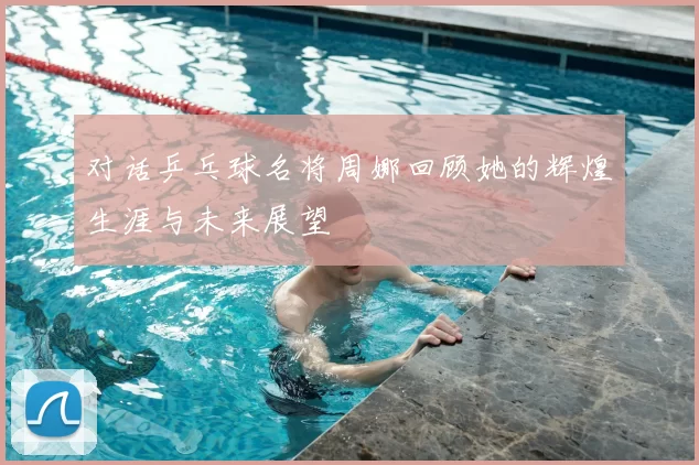 对话乒乓球名将周娜回顾她的辉煌生涯与未来展望