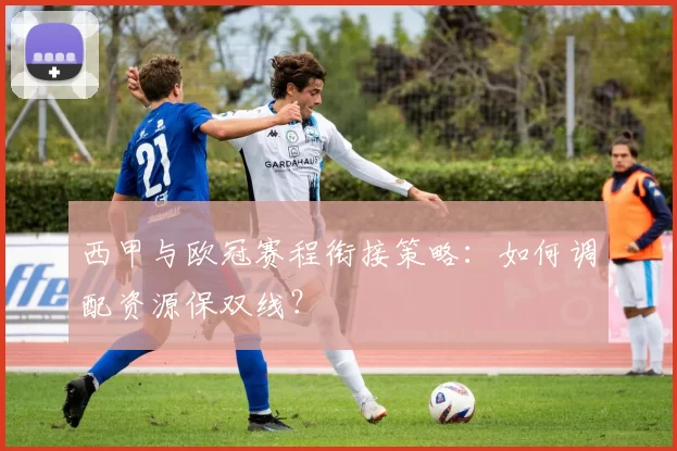西甲与欧冠赛程衔接策略:如何调配资源保双线?