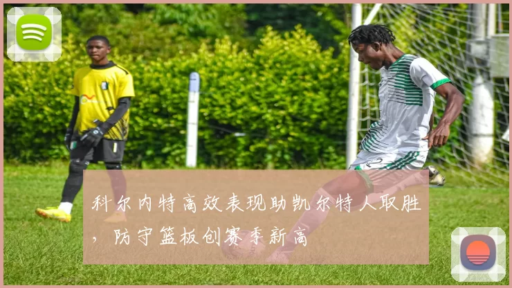 科尔内特高效表现助凯尔特人取胜，防守篮板创赛季新高