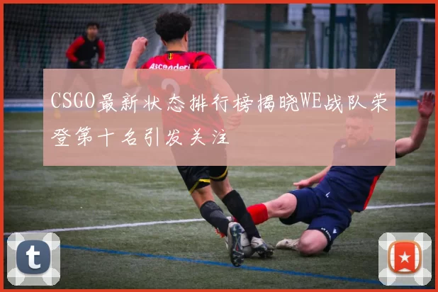 CSGO最新状态排行榜揭晓WE战队荣登第十名引发关注