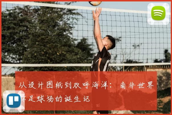 从设计图纸到欢呼海洋:南非世界杯足球场的诞生记