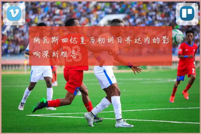 纳瓦斯回忆皇马初训日齐达内的影响深刻难忘