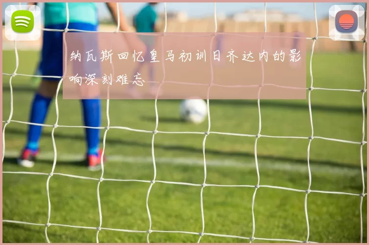 纳瓦斯回忆皇马初训日齐达内的影响深刻难忘