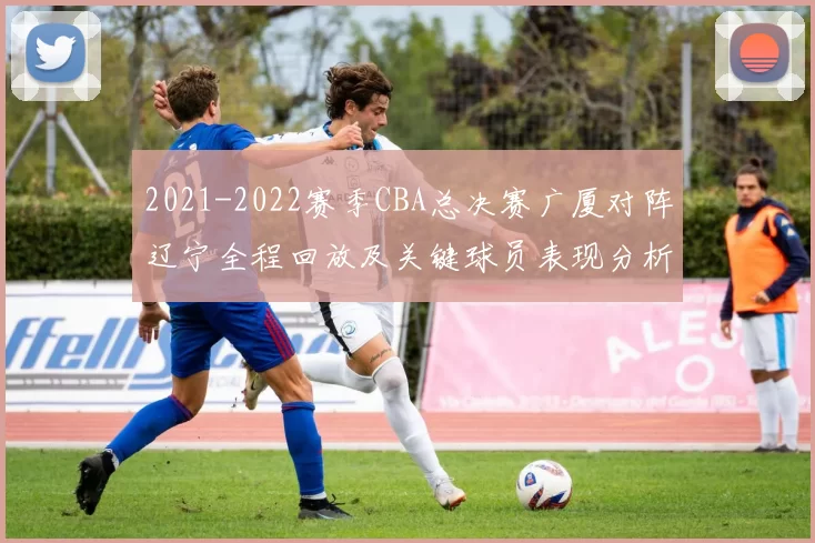 2021-2022赛季CBA总决赛广厦对阵辽宁全程回放及关键球员表现分析