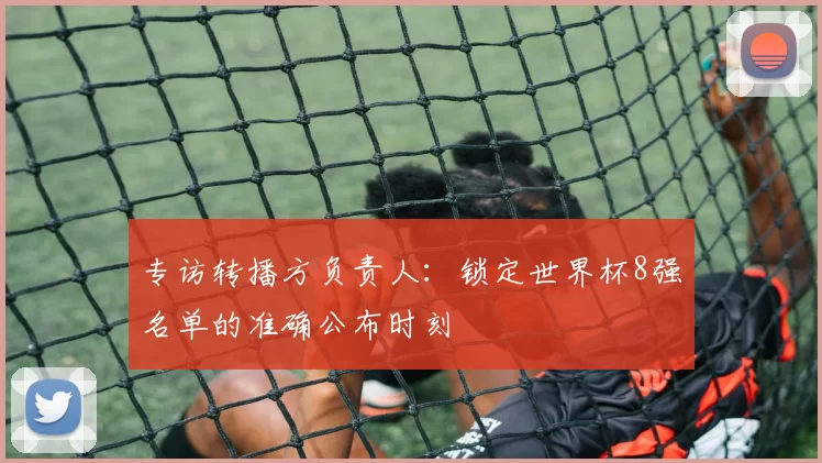 专访转播方负责人:锁定世界杯8强名单的准确公布时刻