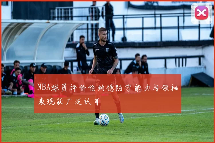 NBA球员评价伦纳德防守能力与领袖表现获广泛认可