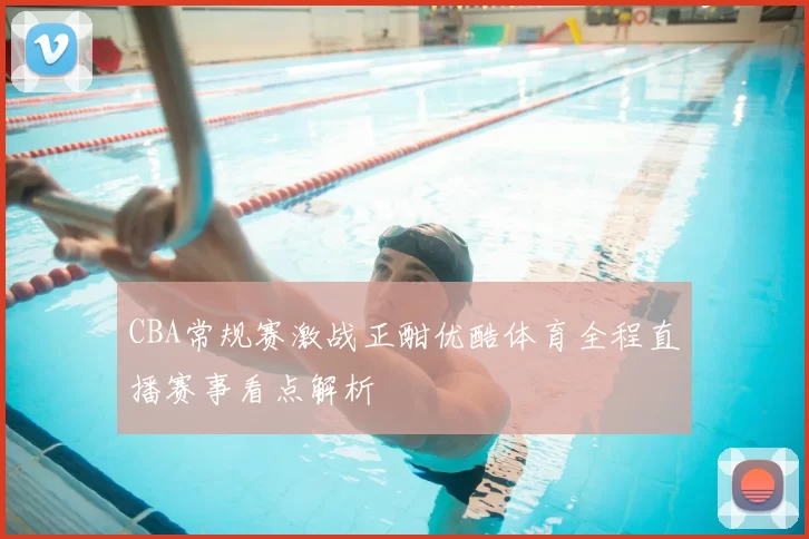 CBA常规赛激战正酣优酷体育全程直播赛事看点解析