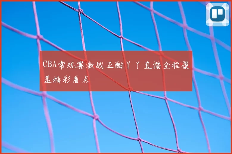 CBA常规赛激战正酣丫丫直播全程覆盖精彩看点