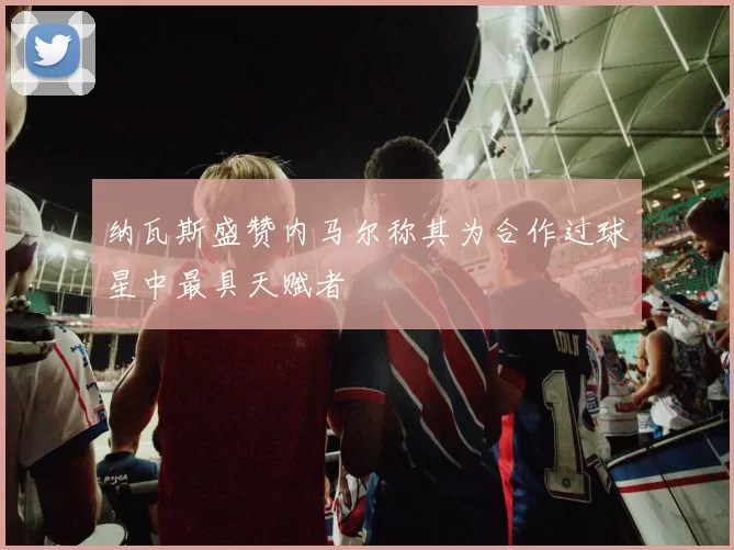 纳瓦斯盛赞内马尔称其为合作过球星中最具天赋者
