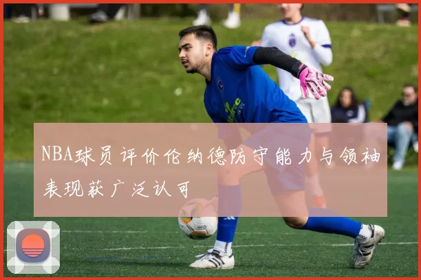 NBA球员评价伦纳德防守能力与领袖表现获广泛认可