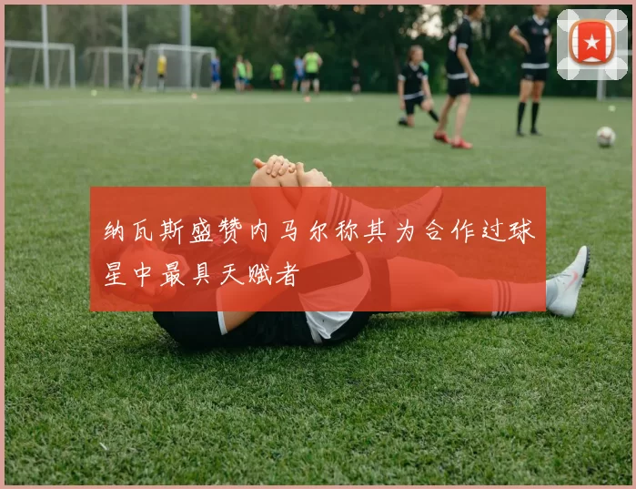 纳瓦斯盛赞内马尔称其为合作过球星中最具天赋者