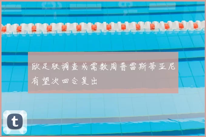 欧足联调查或需数周普雷斯蒂亚尼有望次回合复出