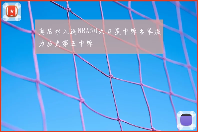 奥尼尔入选NBA50大巨星中锋名单成为历史第五中锋