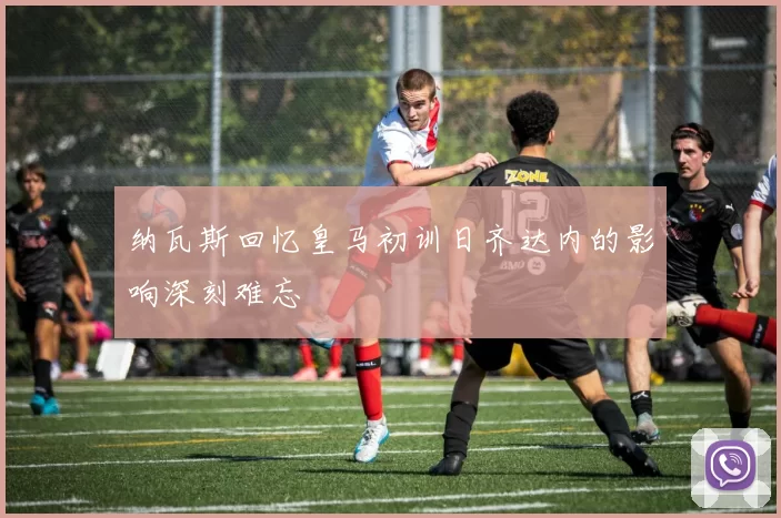 纳瓦斯回忆皇马初训日齐达内的影响深刻难忘