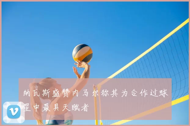 纳瓦斯盛赞内马尔称其为合作过球星中最具天赋者
