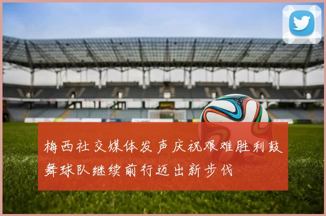梅西社交媒体发声庆祝艰难胜利鼓舞球队继续前行迈出新步伐