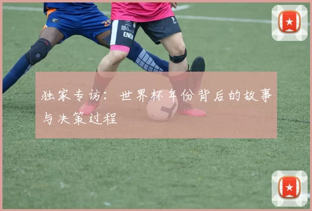 独家专访：世界杯年份背后的故事与决策过程