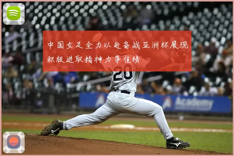 中国女足全力以赴备战亚洲杯展现积极进取精神力争佳绩
