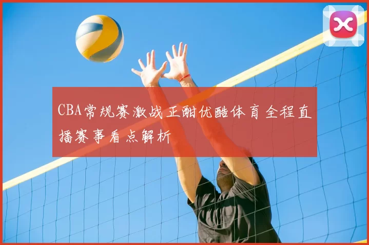 CBA常规赛激战正酣优酷体育全程直播赛事看点解析