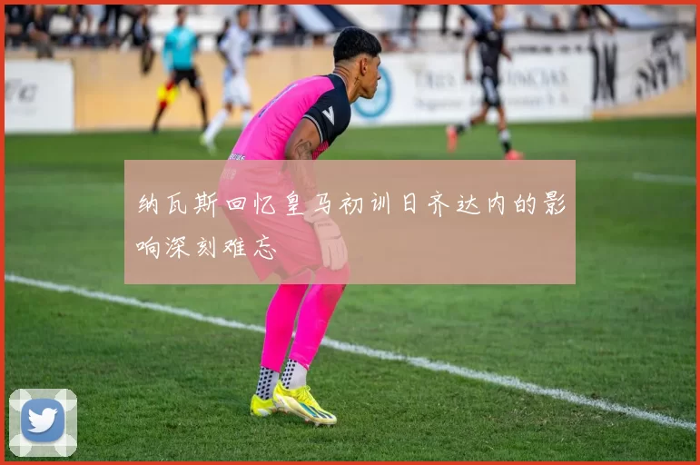 纳瓦斯回忆皇马初训日齐达内的影响深刻难忘