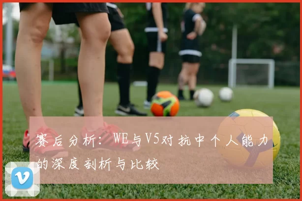 赛后分析：WE与V5对抗中个人能力的深度剖析与比较