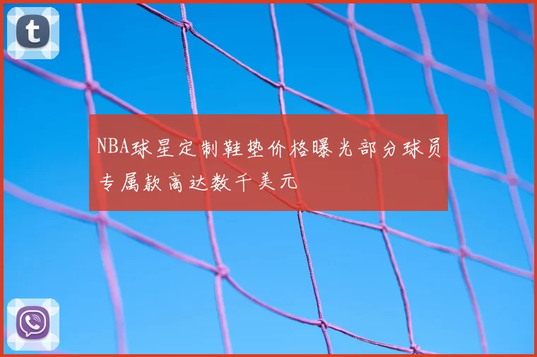 NBA球星定制鞋垫价格曝光部分球员专属款高达数千美元