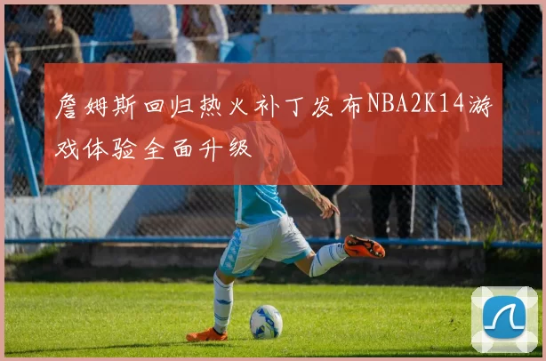 詹姆斯回归热火补丁发布NBA2K14游戏体验全面升级